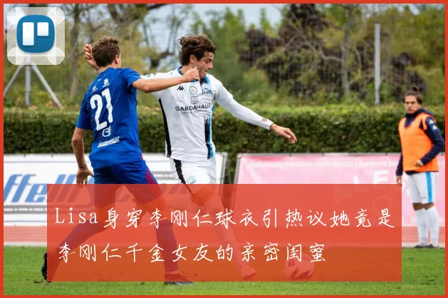 Lisa身穿李刚仁球衣引热议她竟是李刚仁千金女友的亲密闺蜜