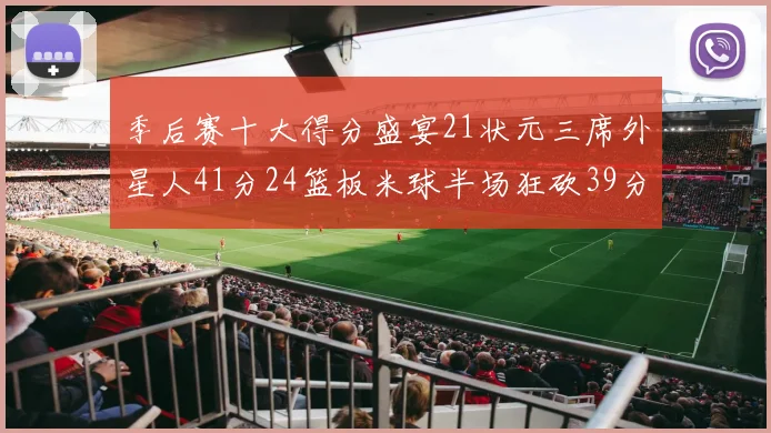 季后赛十大得分盛宴21状元三席外星人41分24篮板米球半场狂砍39分