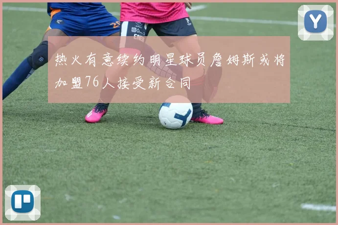 热火有意续约明星球员詹姆斯或将加盟76人接受新合同