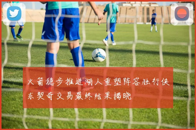 火箭稳步推进湖人重塑阵容独行侠东契奇交易最终结果揭晓