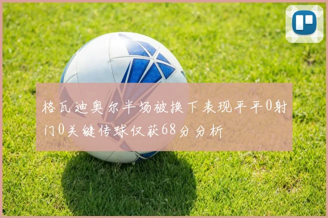 格瓦迪奥尔半场被换下表现平平0射门0关键传球仅获68分分析