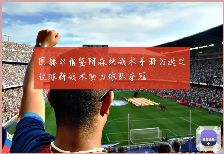 图赫尔借鉴阿森纳战术手册打造定位球新战术助力球队夺冠