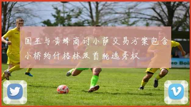 国王与黄蜂商讨小萨交易方案包含小桥约什格林及首轮选秀权