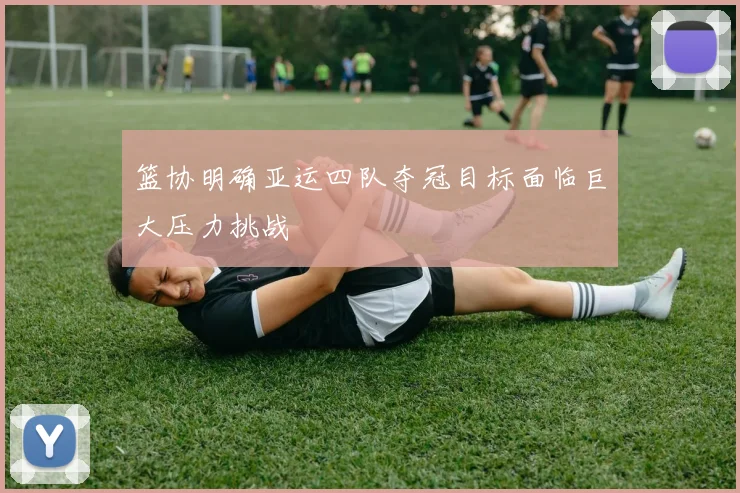篮协明确亚运四队夺冠目标面临巨大压力挑战
