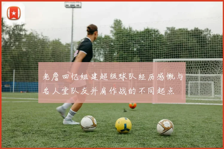 老詹回忆组建超级球队经历感慨与名人堂队友并肩作战的不同起点