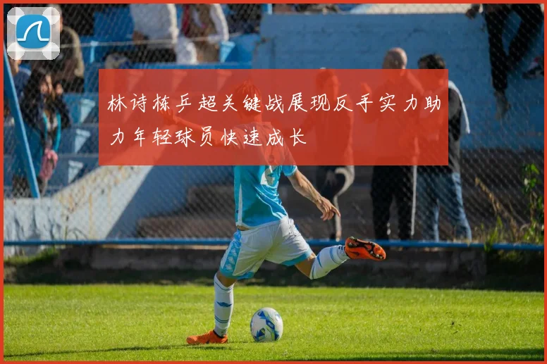 林诗栋乒超关键战展现反手实力助力年轻球员快速成长