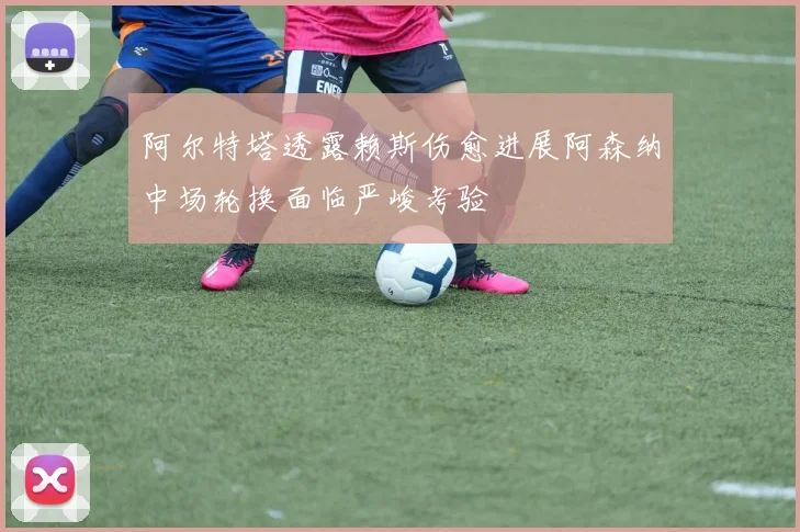 阿尔特塔透露赖斯伤愈进展阿森纳中场轮换面临严峻考验